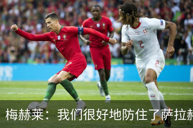 梅赫莱：我们很好地防住了萨拉赫，卢卡库身体强壮就像一头熊