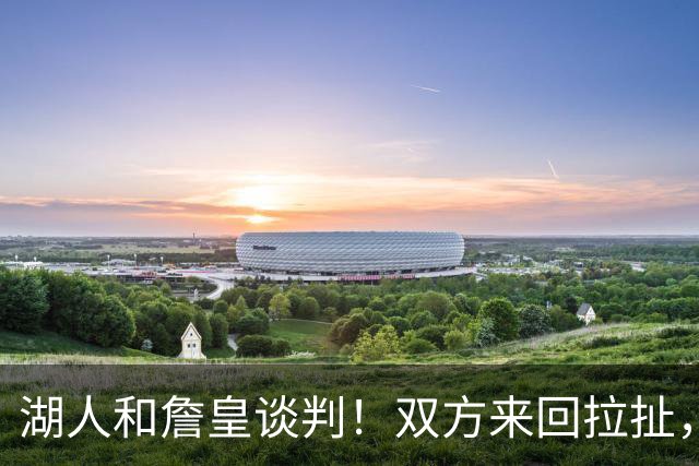 湖人和詹皇谈判！双方来回拉扯，有意14+10顶级中锋，曾要价小里
