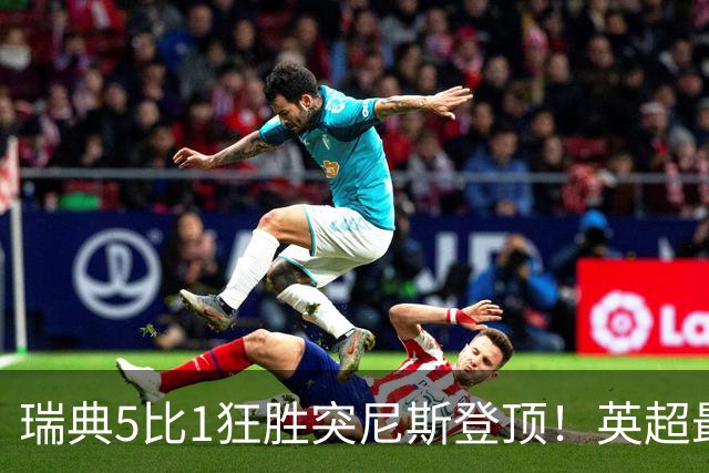 瑞典5比1狂胜突尼斯登顶！英超最贵球员独造3球，替补球员17秒神迹